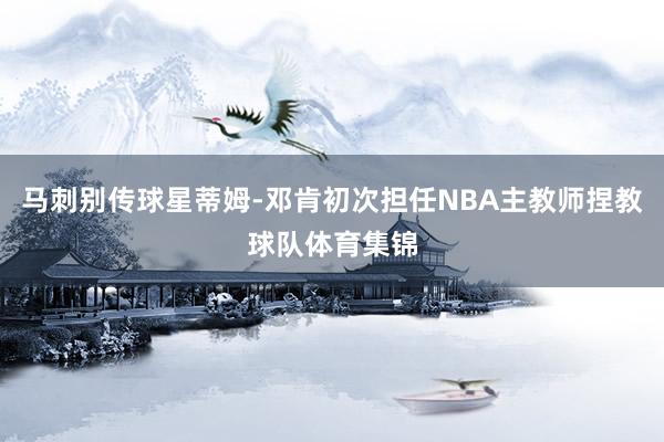 马刺别传球星蒂姆-邓肯初次担任NBA主教师捏教球队体育集锦