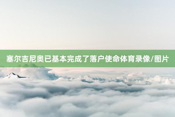 塞尔吉尼奥已基本完成了落户使命体育录像/图片