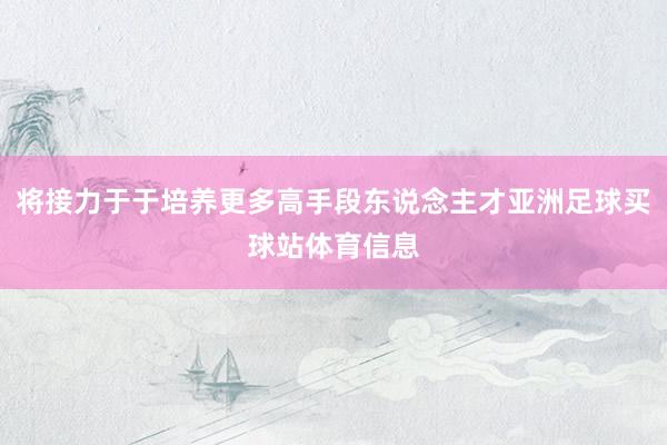 将接力于于培养更多高手段东说念主才亚洲足球买球站体育信息