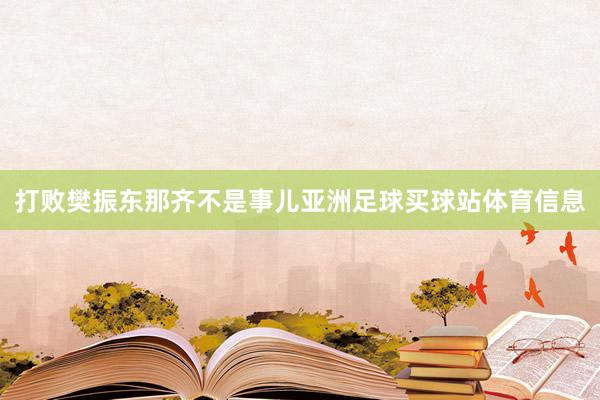 打败樊振东那齐不是事儿亚洲足球买球站体育信息