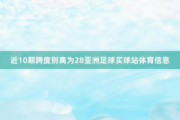近10期跨度别离为28亚洲足球买球站体育信息