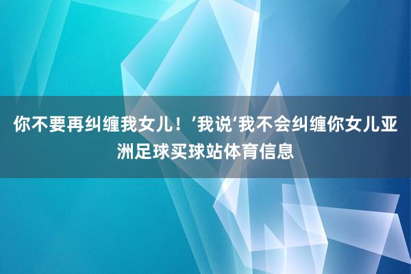你不要再纠缠我女儿！’我说‘我不会纠缠你女儿亚洲足球买球站体育信息