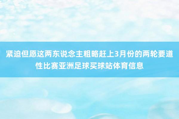 紧迫但愿这两东说念主粗略赶上3月份的两轮要道性比赛亚洲足球买球站体育信息