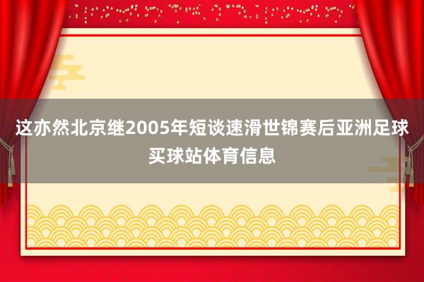 这亦然北京继2005年短谈速滑世锦赛后亚洲足球买球站体育信息