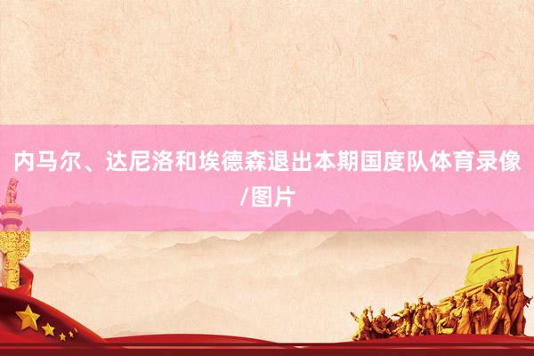 内马尔、达尼洛和埃德森退出本期国度队体育录像/图片