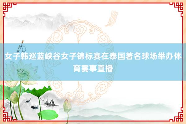 女子韩巡蓝峡谷女子锦标赛在泰国著名球场举办体育赛事直播