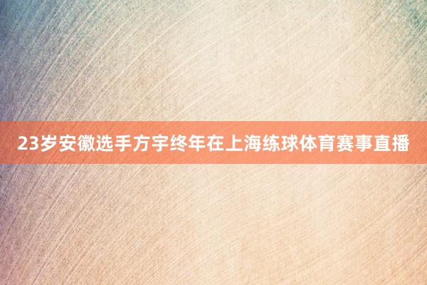 23岁安徽选手方宇终年在上海练球体育赛事直播