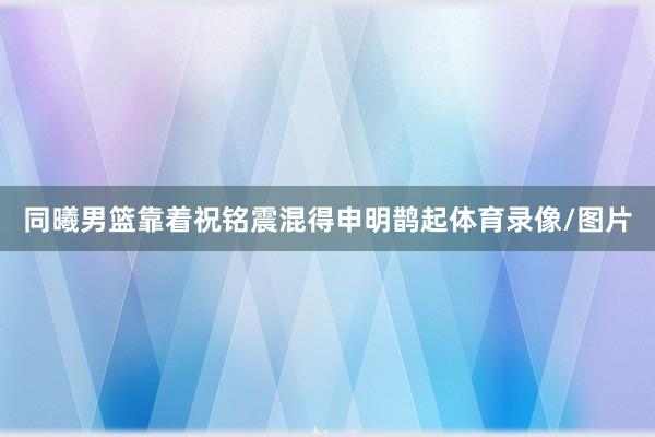 同曦男篮靠着祝铭震混得申明鹊起体育录像/图片