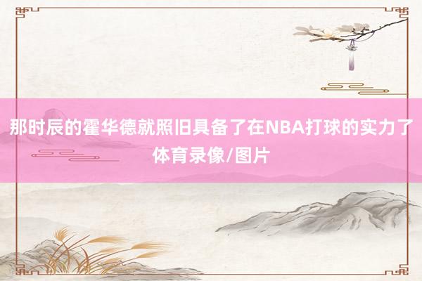那时辰的霍华德就照旧具备了在NBA打球的实力了体育录像/图片