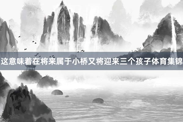 这意味着在将来属于小桥又将迎来三个孩子体育集锦