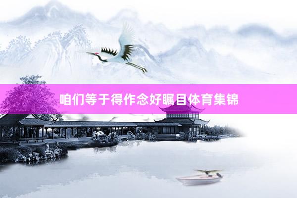 咱们等于得作念好瞩目体育集锦