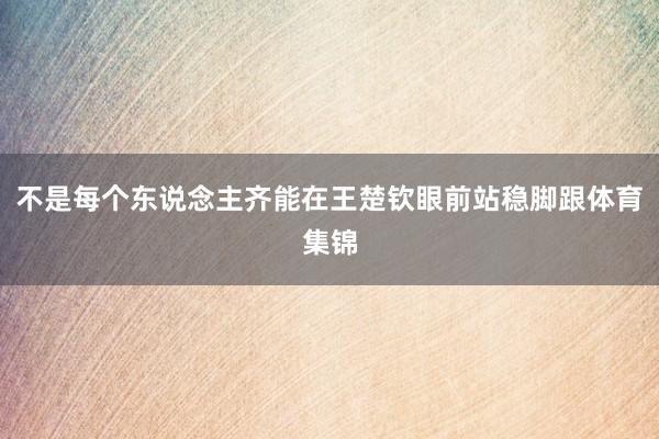 不是每个东说念主齐能在王楚钦眼前站稳脚跟体育集锦