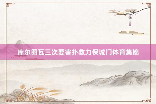 库尔图瓦三次要害扑救力保城门体育集锦