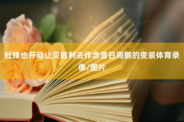 杜锋也开动让贝兹利去作念昔日周鹏的变装体育录像/图片
