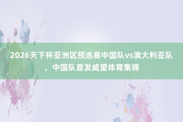 2026天下杯亚洲区预选赛中国队vs澳大利亚队，中国队首发威望体育集锦