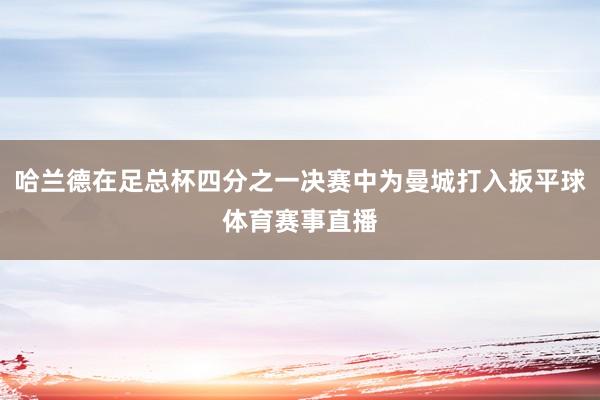 哈兰德在足总杯四分之一决赛中为曼城打入扳平球体育赛事直播