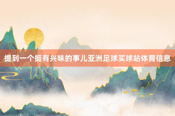 提到一个挺有兴味的事儿亚洲足球买球站体育信息