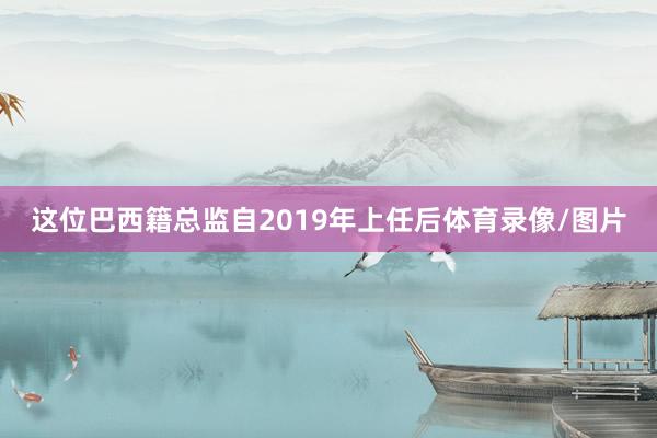 这位巴西籍总监自2019年上任后体育录像/图片