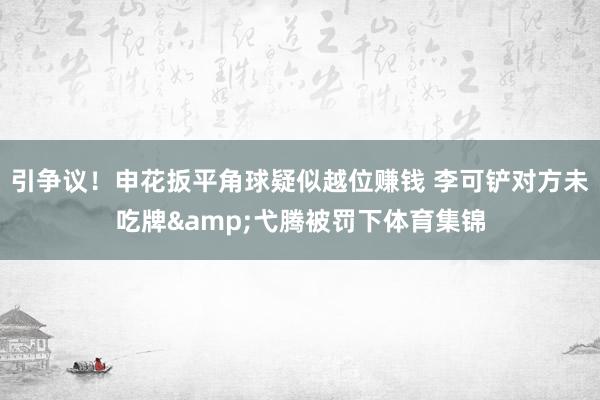 引争议！申花扳平角球疑似越位赚钱 李可铲对方未吃牌&弋腾被罚下体育集锦