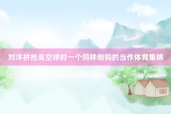 刘洋拼抢高空球时一个同样倒钩的当作体育集锦