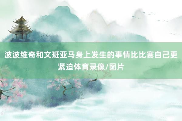 波波维奇和文班亚马身上发生的事情比比赛自己更紧迫体育录像/图片