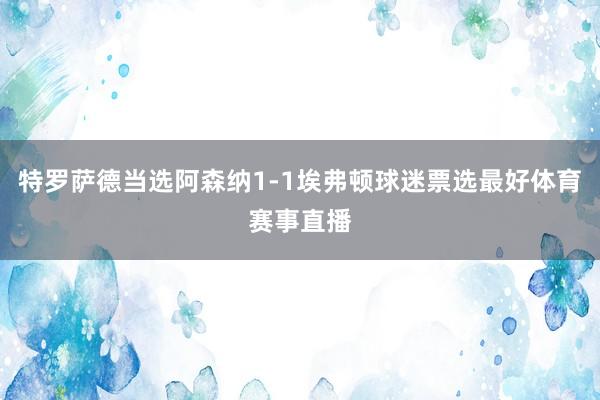 特罗萨德当选阿森纳1-1埃弗顿球迷票选最好体育赛事直播