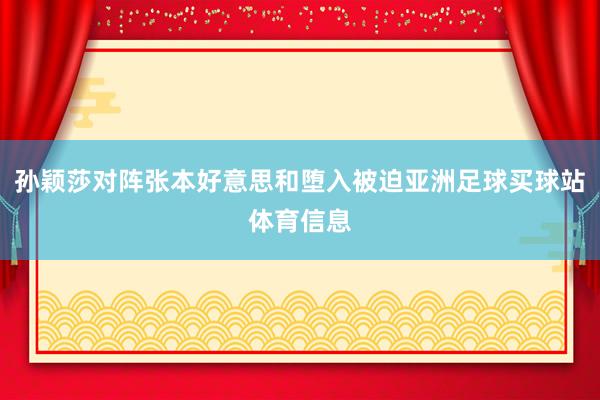 孙颖莎对阵张本好意思和堕入被迫亚洲足球买球站体育信息