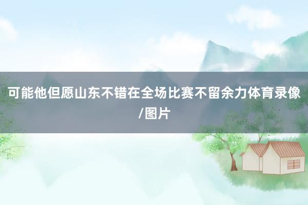 可能他但愿山东不错在全场比赛不留余力体育录像/图片