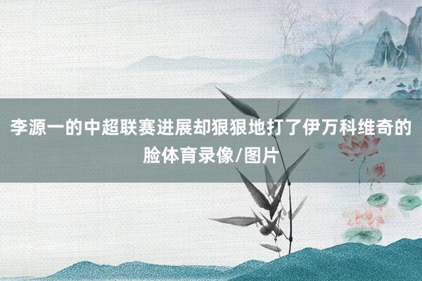 李源一的中超联赛进展却狠狠地打了伊万科维奇的脸体育录像/图片