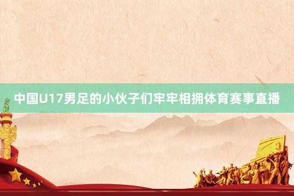 中国U17男足的小伙子们牢牢相拥体育赛事直播