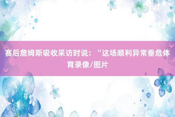 赛后詹姆斯吸收采访时说：“这场顺利异常垂危体育录像/图片