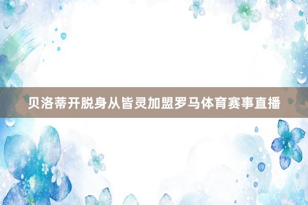 贝洛蒂开脱身从皆灵加盟罗马体育赛事直播