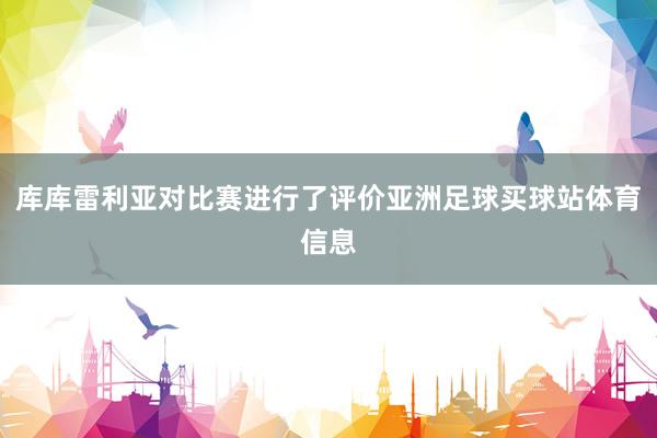 库库雷利亚对比赛进行了评价亚洲足球买球站体育信息