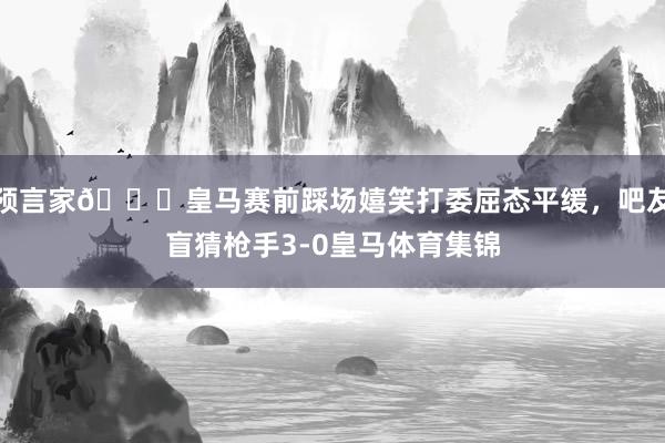 预言家😂皇马赛前踩场嬉笑打委屈态平缓，吧友盲猜枪手3-0皇马体育集锦
