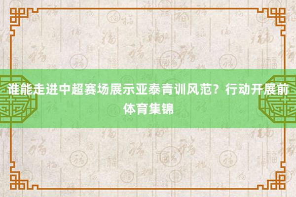 谁能走进中超赛场展示亚泰青训风范？行动开展前体育集锦