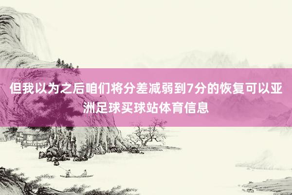 但我以为之后咱们将分差减弱到7分的恢复可以亚洲足球买球站体育信息