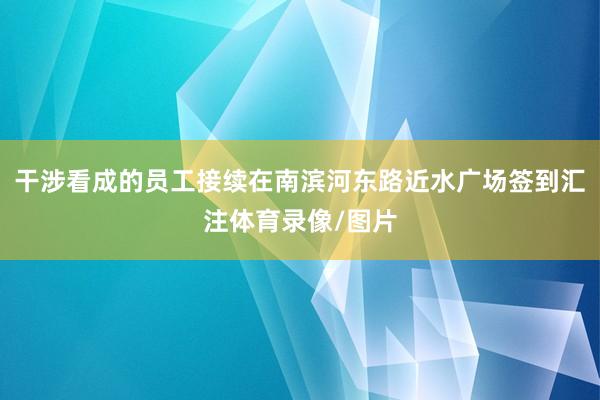 干涉看成的员工接续在南滨河东路近水广场签到汇注体育录像/图片