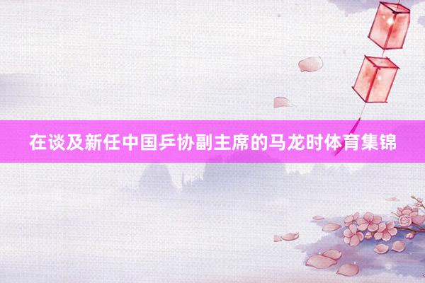 在谈及新任中国乒协副主席的马龙时体育集锦