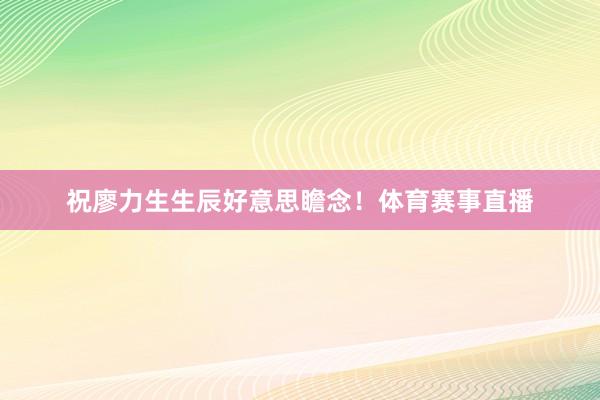 祝廖力生生辰好意思瞻念！体育赛事直播