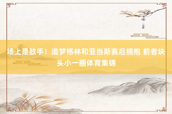 场上是敌手！追梦格林和亚当斯赛后拥抱 前者块头小一圈体育集锦