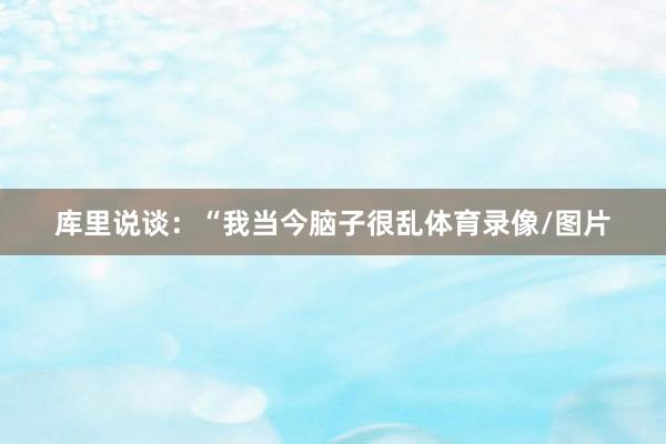 库里说谈：“我当今脑子很乱体育录像/图片