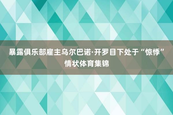 暴露俱乐部雇主乌尔巴诺·开罗目下处于“惊悸”情状体育集锦