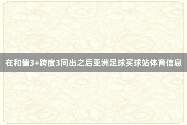 在和值3+跨度3同出之后亚洲足球买球站体育信息