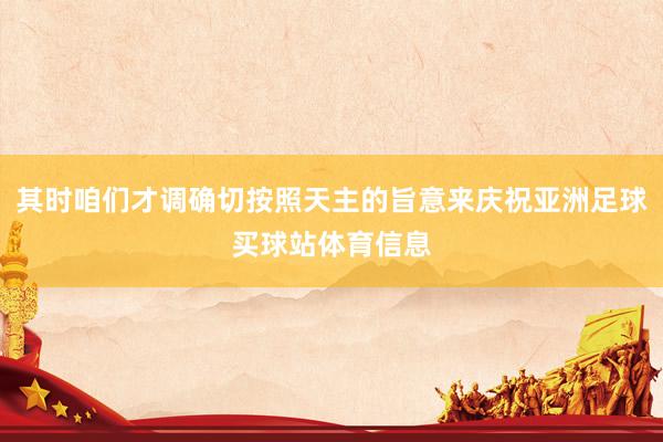其时咱们才调确切按照天主的旨意来庆祝亚洲足球买球站体育信息