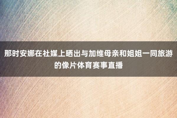 那时安娜在社媒上晒出与加维母亲和姐姐一同旅游的像片体育赛事直播