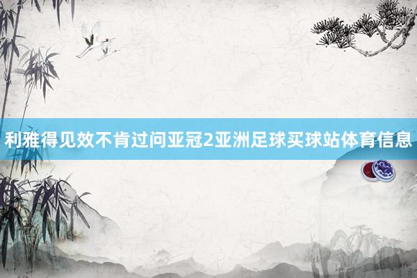 利雅得见效不肯过问亚冠2亚洲足球买球站体育信息