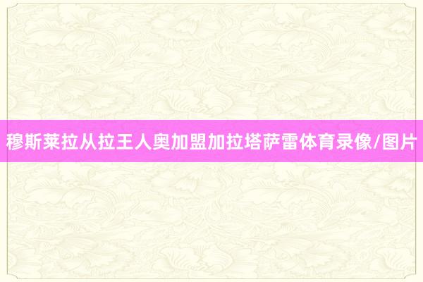 穆斯莱拉从拉王人奥加盟加拉塔萨雷体育录像/图片