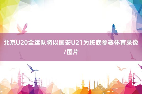 北京U20全运队将以国安U21为班底参赛体育录像/图片
