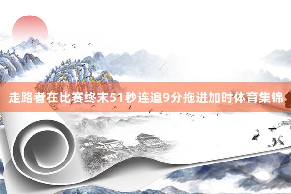 走路者在比赛终末51秒连追9分拖进加时体育集锦