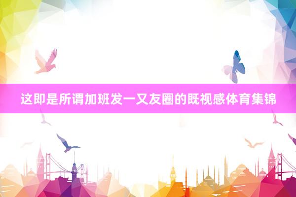这即是所谓加班发一又友圈的既视感体育集锦